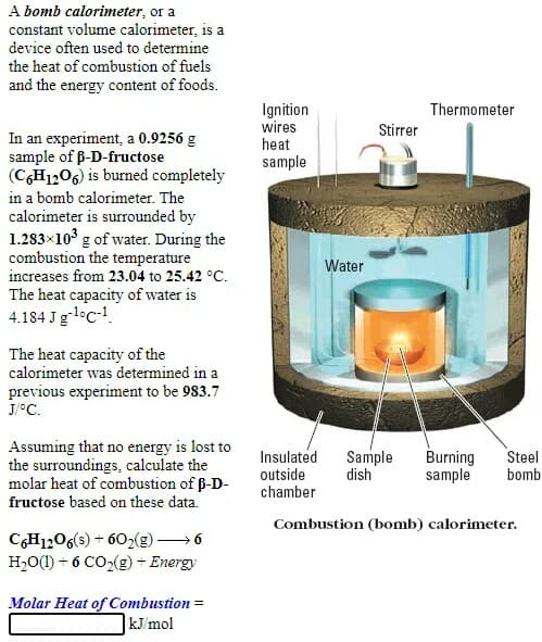 A bomb calorimeter, or a
constant volume calorimeter, is a
device often used to determine
the heat of combustion of fuels
and the energy content of foods.
Ignition
wires
heat
Thermometer
Stirrer
In an experiment, a 0.9256 g
sample of ß-D-fructose
(CH1206) is burned completely
sample
in a bomb calorimeter. The
calorimeter is surrounded by
1.283x10 g of water. During the
combustion the temperature
increases from 23.04 to 25.42 °C.
The heat capacity of water is
4.184 Jgl°c-!.
Water
The heat capacity of the
calorimeter was determined in a
previous experiment to be 983.7
J/°C.
Assuming that no energy is lost to
the surroundings, calculate the
molar heat of combustion of ß-D-
fructose based on these data.
Insulated
Sample
dish
Burning
sample
Steel
bomb
outside
chamber
Combustion (bomb) calorimeter.
CH1206(s) + 602(g) → 6
H,O(1) + 6 CO,(g) + Energy
Molar Heat of Combustion =
kJ/mol
