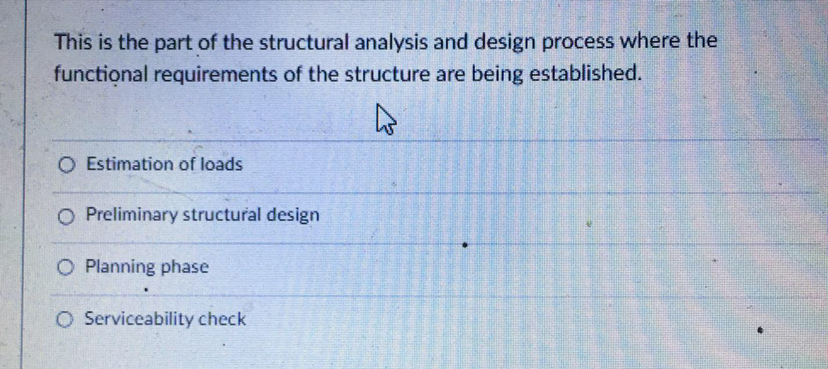 This is the part of the structural analysis and design process where the
functional requirements of the structure are being established.
O Estimation of loads
O Preliminary structural design
O Planning phase
O Serviceability check
