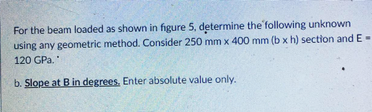 For the beam loaded as shown in figure 5, determine the following unknown
using any geometric method. Consider 250 mm x 400 mm (b x h) section and E =
120 GPa."
%3D
b. Slope at B in degrees. Enter absolute value only.
