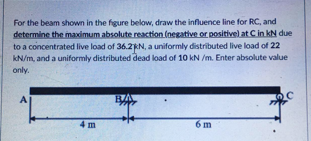 For the beam shown in the figure below, draw the influence line for RC, and
determine the maximum absolute reaction (negative or positive) at C in kN due
to a concentrated live load of 36.2KN, a uniformly distributed live load of 22
kN/m, and a uniformly distributed dead load of 10 kN /m. Enter absolute value
only.
BA
4 m
6 m
