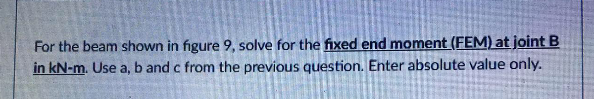 For the beam shown in figure 9, solve for the fixed end moment (FEM) at joint B
in kN-m. Use a, b and c from the previous question. Enter absolute value only.

