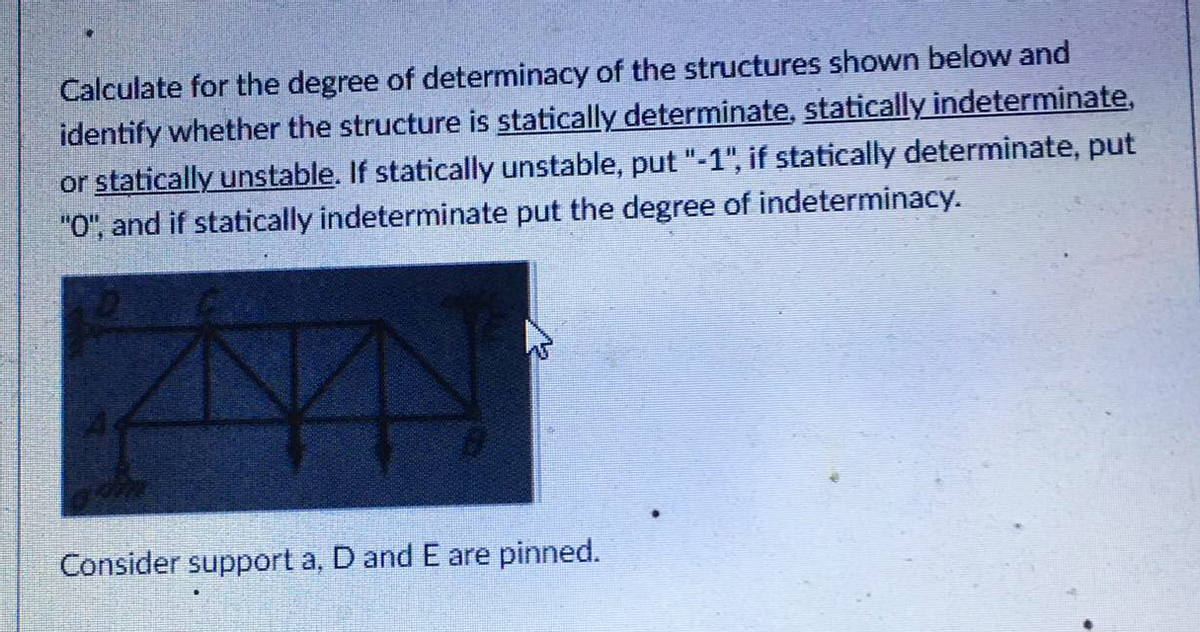 Calculate for the degree of determinacy of the structures shown below and
identify whether the structure is statically determinate, statically indeterminate,
or statically unstable. If statically unstable, put "-1", if statically determinate, put
"O", and if statically indeterminate put the degree of indeterminacy.
Consider support a, D and E are pinned.
