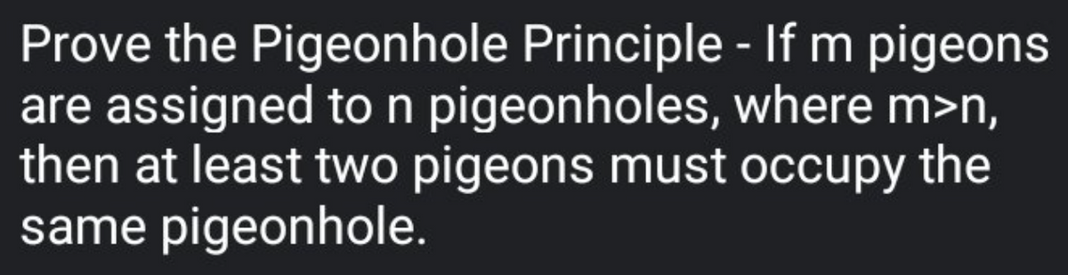 Prove the Pigeonhole Principle - If m pigeons
are assigned to n pigeonholes, where m>n,
then at least two pigeons must occupy the
same pigeonhole.
