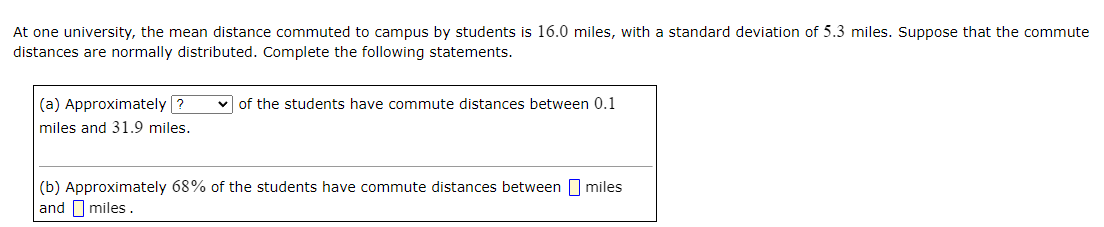 At one university, the mean distance commuted to campus by students is 16.0 miles, with a standard deviation of 5.3 miles. Suppose that the commute
distances are normally distributed. Complete the following statements.
(a) Approximately ?
v of the students have commute distances between 0.1
miles and 31.9 miles.
(b) Approximately 68% of the students have commute distances between miles
and I miles.
