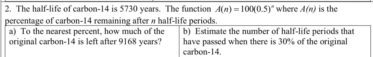 2. The half-life of carbon-14 is 5730 years. The function A(n) = 100(0.5)" where A(n) is the
percentage of carbon-14 remaining after n half-life periods.
a) To the nearest percent, how much of the
original carbon-14 is left after 9168 years?
b) Estimate the number of half-life periods that
have passed when there is 30% of the original
carbon-14.