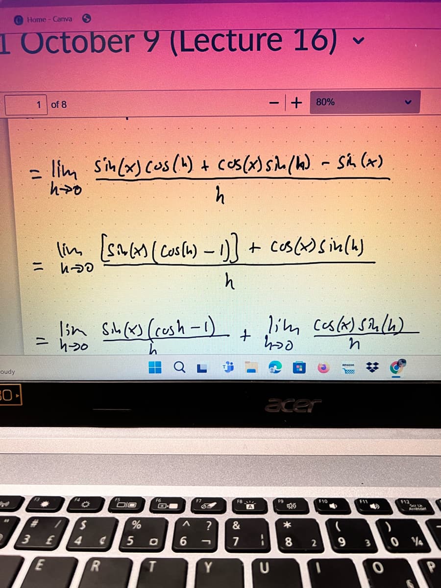 Home - Canva
1 October 9 (Lecture 16) ▼
く
oudy
Colla
"
1 of 8
+ 80%
= lim sin(x) (os (4) + cos(x) sin (h) - Sin (x)
=
h→0
h
lim [sin(x) (cos(h) - 1)] + cos(x) sin(k)
นอ
h
=
4-70
lim Sin (x) (rush -1)
+
lim cos(x) sin(h)
400
ท
F3
#
3
E
£
acer
F4
DIO
S
4
R
%
5
a
T
F6
O
Λ
6
F7
?
Y
&
FB
7
F9
F10
F11
F12
A
U
*
8
2
9
3
0
P