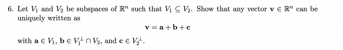 6. Let V1 and V2 be subspaces of R" such that V1 C V2. Show that any vector v E R" can be
uniquely written as
v = a+b+ c
with a e V1, bE Vn V2, and c e V,-.
