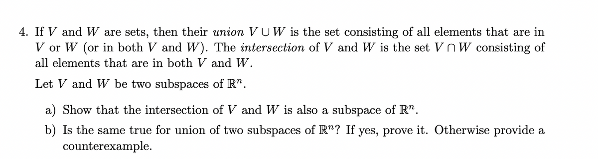 4. If V and W are sets, then their union VUW is the set consisting of all elements that are in
V or W (or in both V and W). The intersection of V and W is the set VnW consisting of
all elements that are in both V and W.
Let V and W be two subspaces of R".
a) Show that the intersection of V and W is also a subspace of R".
b) Is the same true for union of two subspaces of R"? If yes, prove it. Otherwise provide a
counterexample.
