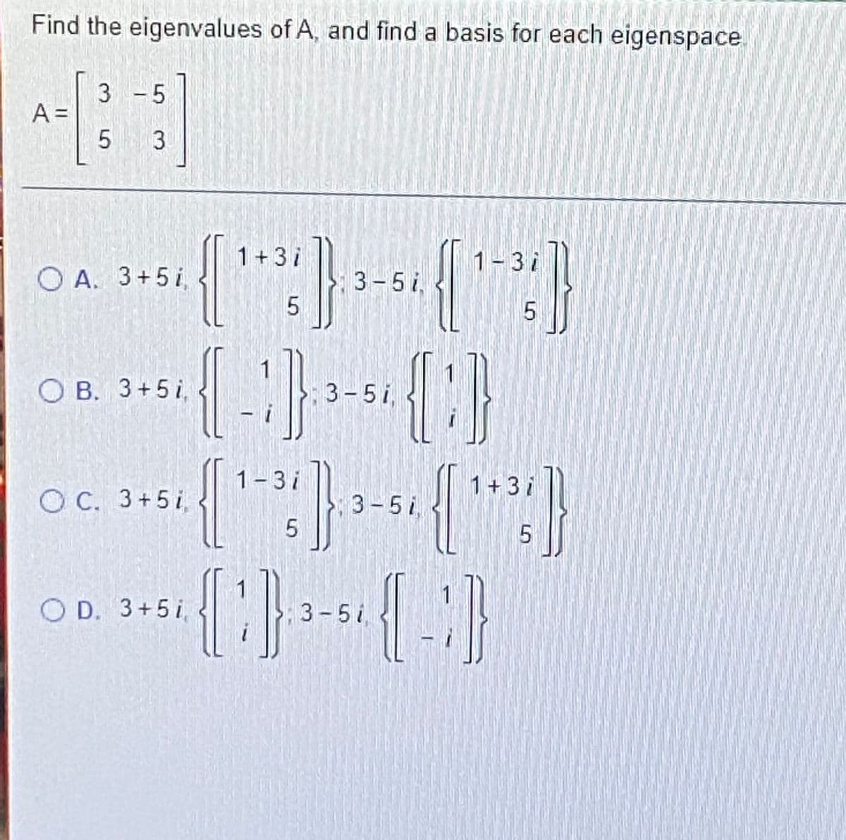 Find the eigenvalues of A, and find a basis for each eigenspace
3 - 5
A =
5 3
1+3i
1-3i
O A. 3+5i
3-5i,
O B. 3+5 i,
3-5i,
1-3i
1+3i
O C. 3+5i
3-5i,
O D. 3+5i
3-5i,
