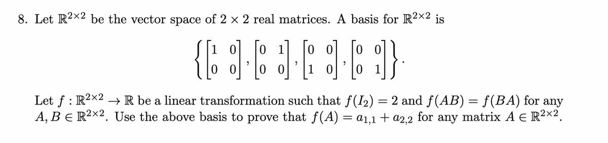 8. Let R2x2 be the vector space of 2 x 2 real matrices. A basis for R²x2 is
1 0
0 1
0 0
1
Let f : R2x2 → R be a linear transformation such that f(I2) = 2 and f(AB) = f(BA) for any
A, B E R²x2. Use the above basis to prove that f(A) = a1,1 + a2,2 for any matrix A E R²X².
