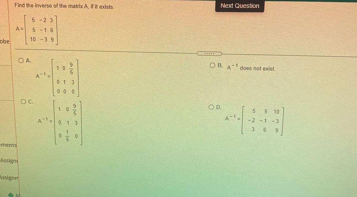 Next Question
Find the inverse of the matrix A, if it exists.
5 -2 3
A =
5 -1 6
10 -3 9
obe
O A.
O B. Adoes not exist.
-1
1 0
%3D
01 3
0 0 0
C.
OD.
9.
1 0
5 5 10
A 1 =
-2 -1 -3
A 1=
0 1 3
3 6 9
1.
ements
Assigni
Assignm
95
