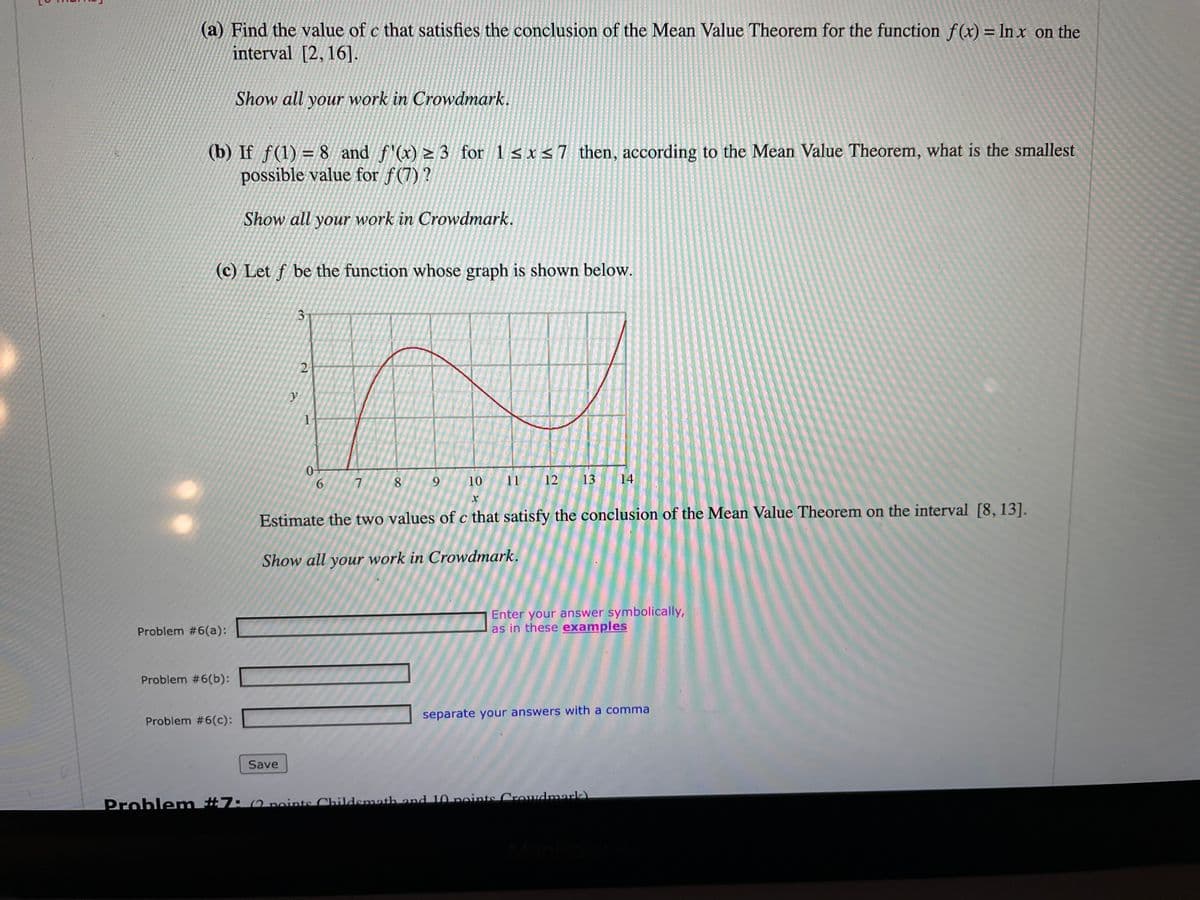 (a) Find the value of c that satisfies the conclusion of the Mean Value Theorem for the function f(x) = In x on the
interval [2, 16].
Show all your work in Crowdmark.
(b) If f(1) = 8 and f'(x) > 3 for 1 s x <7 then, according to the Mean Value Theorem, what is the smallest
possible value for f(7) ?
Show all your work in Crowdmark.
(c) Let f be the function whose graph is shown below.
3-
6.
7
8.
9.
10
11
12
13
14
Estimate the two values of c that satisfy the conclusion of the Mean Value Theorem on the interval [8, 13].
Show all your work in Crowdmark.
Enter your answer symbolically,
as in these examples
Problem #6(a):
Problem #6(b):
Problem #6(c):
separate your answers with a comma
Save
Problem #7: (2 points Childsmath and 10 points Crowdmark)
