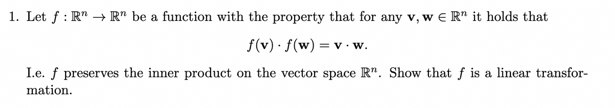 1. Let f : R" → R" be a function with the property that for any v, w E R" it holds that
f(v) · f(w)
= V· W.
I.e. f preserves the inner product on the vector space R". Show that f is a linear transfor-
mation.
