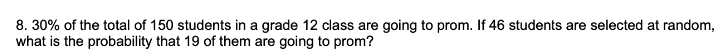 8. 30% of the total of 150 students in a grade 12 class are going to prom. If 46 students are selected at random,
what is the probability that 19 of them are going to prom?