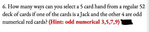 6. How many ways can you select a 5 card hand from a regular 52
deck of cards if one of the cards is a Jack and the other 4 are odd
numerical red cards? (Hint: odd numerical 3,5,7,9)