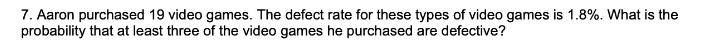 7. Aaron purchased 19 video games. The defect rate for these types of video games is 1.8%. What is the
probability that at least three of the video games he purchased are defective?