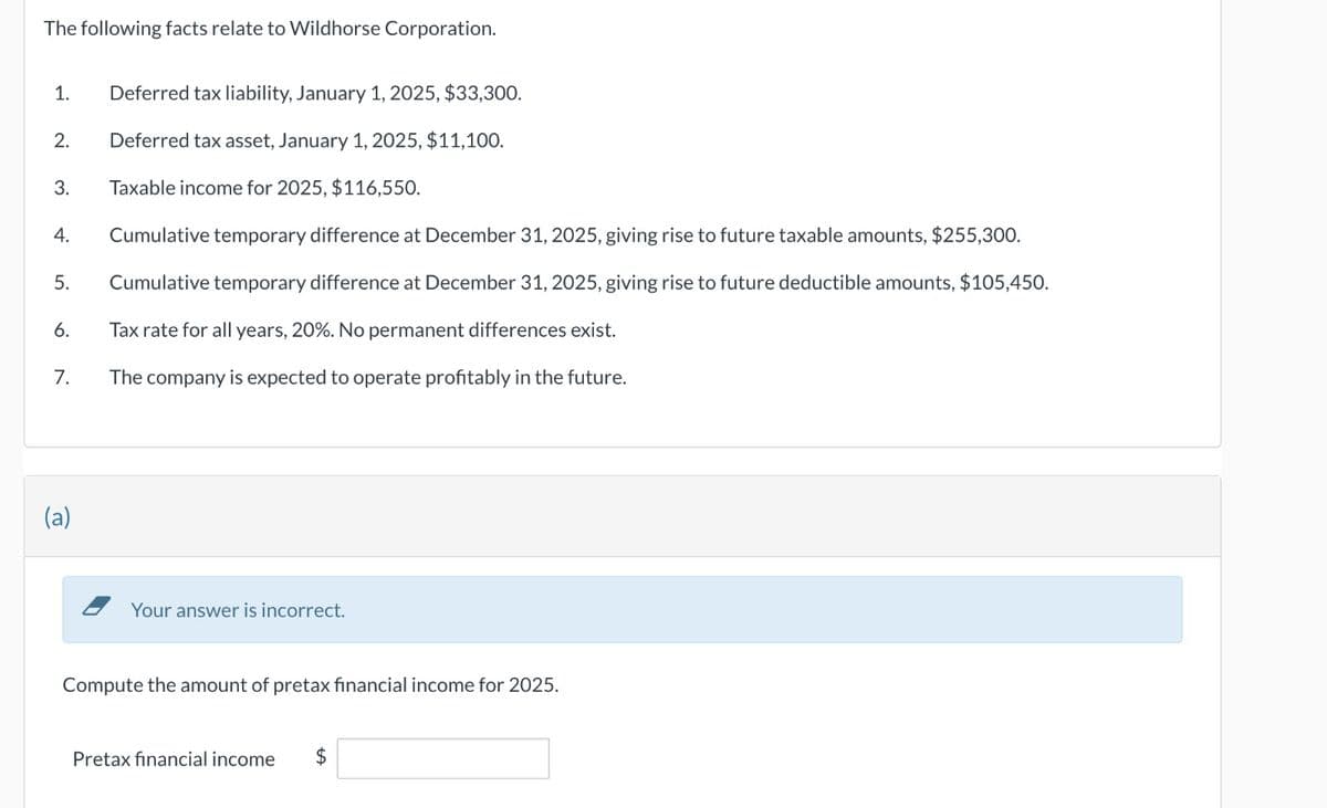 The following facts relate to Wildhorse Corporation.
1.
Deferred tax liability, January 1, 2025, $33,300.
2.
Deferred tax asset, January 1, 2025, $11,100.
3.
Taxable income for 2025, $116,550.
4.
Cumulative temporary difference at December 31, 2025, giving rise to future taxable amounts, $255,300.
5.
Cumulative temporary difference at December 31, 2025, giving rise to future deductible amounts, $105,450.
6.
Tax rate for all years, 20%. No permanent differences exist.
7.
The company is expected to operate profitably in the future.
(a)
Your answer is incorrect.
Compute the amount of pretax financial income for 2025.
Pretax financial income
$