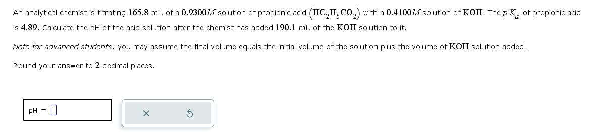 An analytical chemist is titrating 165.8 mL of a 0.9300M solution of propionic acid (HC2H5CO₂) with a 0.4100M solution of KOH. The pK of propionic acid
is 4.89. Calculate the pH of the acid solution after the chemist has added 190.1 mL of the KOH solution to it.
Note for advanced students: you may assume the final volume equals the initial volume of the solution plus the volume of KOH solution added.
Round your answer to 2 decimal places.
pH
=
☐
✗