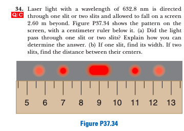 34. Laser light with a wavelength of 632.8 nm is directed
QC through one slit or two slits and allowed to fall on a screen
2.60 m beyond. Figure P37.34 shows the pattern on the
screen, with a centimeter ruler below it. (a) Did the light
pass through one slit or two slits? Explain how you can
determine the answer. (b) If one slit, find its width. If two
slits, find the distance between their centers.
5 6 7 8 9 10 11 12 13
Figure P37.34
