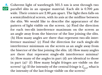 8. Coherent light of wavelength 501.5 nm is sent through two
GP parallel slits in an opaque material. Each slit is 0.700 um
wide. Their centers are 2.80 um apart. The light then falls on
a semicylindrical screen, with its axis at the midline between
the slits. We would like to describe the appearance of the
pattern of light visible on the screen. (a) Find the direction
for each two-slit interference maximum on the screen as
an angle away from the bisector of the line joining the slits.
(b) How many angles are there that represent two-slit inter-
ference maxima? (c) Find the direction for each single-slit
interference minimum on the screen as an angle away from
the bisector of the line joining the slits. (d) How many angles
are there that represent single-slit interference minima?
(e) How many of the angles in part (d) are identical to those
in part (a)? (f) How many bright fringes are visible on the
screen? (g) If the intensity of the central fringe is Imas what is
the intensity of the last fringe visible on the screen?
