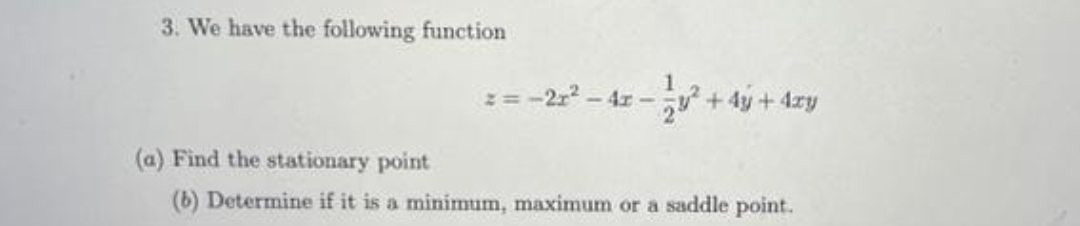 3. We have the following function
== -2r² - 4x -
+ 4y + 4xy
(a) Find the stationary point
(b) Determine if it is a minimum, maximum or a saddle point.