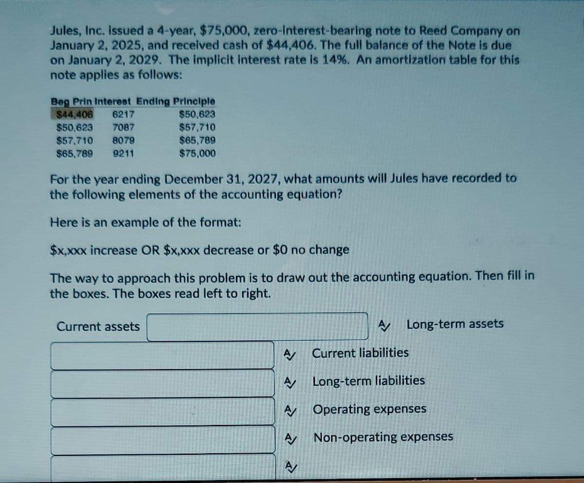 Jules, Inc. issued a 4-year, $75,000, zero-interest-bearing note to Reed Company on
January 2, 2025, and received cash of $44,406. The full balance of the Note is due
on January 2, 2029. The implicit interest rate is 14%. An amortization table for this
note applies as follows:
Beg Prin Interest Ending Principle
$50,623
$44,406 6217
$50,623 7087
$57,710 8079
$65,789 9211
$57,710
$65,789
$75,000
For the year ending December 31, 2027, what amounts will Jules have recorded to
the following elements of the accounting equation?
Here is an example of the format:
$x,xxx increase OR $x,xxx decrease or $0 no change
The way to approach this problem is to draw out the accounting equation. Then fill in
the boxes. The boxes read left to right.
Current assets
A
A
A
A
A/
A Long-term assets
Current liabilities
Long-term liabilities
Operating expenses
Non-operating expenses