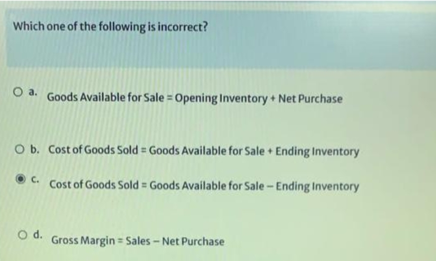 Which one of the following is incorrect?
O a. Goods Available for Sale Opening Inventory + Net Purchase
O b. Cost of Goods Sold = Goods Available for Sale + Ending Inventory
C.
O d.
Cost of Goods Sold = Goods Available for Sale - Ending Inventory
Gross Margin= Sales - Net Purchase