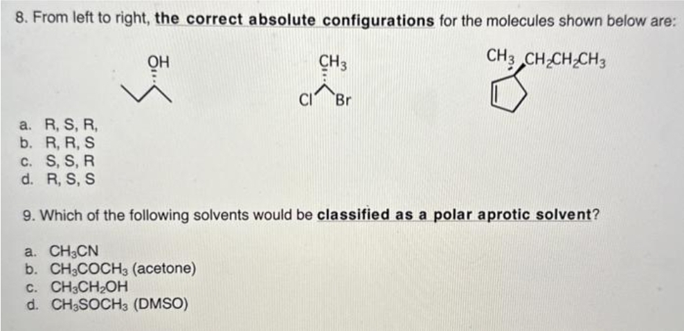 8. From left to right, the correct absolute configurations for the molecules shown below are:
CH3 CH₂CH₂CH3
53
он
CH3
CIBr
a. R, S, R,
R, R, S
b.
c. S, S, R
d. R, S, S
9. Which of the following solvents would be classified as a polar aprotic solvent?
a. CH3CN
b. CH3COCH3 (acetone)
C. CH3CH₂OH
d. CH3SOCH3 (DMSO)