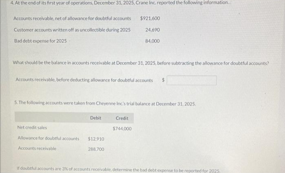 4. At the end of its first year of operations, December 31, 2025, Crane Inc. reported the following information.
Accounts receivable, net of allowance for doubtful accounts
Customer accounts written off as uncollectible during 2025
Bad debt expense for 2025
What should be the balance in accounts receivable at December 31, 2025, before subtracting the allowance for doubtful accounts?
Accounts receivable, before deducting allowance for doubtful accounts $
5. The following accounts were taken from Cheyenne Inc.'s trial balance at December 31, 2025.
Net credit sales
Allowance for doubtful accounts
Accounts receivable
Debit
$12,910
$921,600
24,690
84,000
288,700
Credit
$744,000
If doubtful accounts are 3% of accounts receivable, determine the bad debt expense to be reported for 2025.