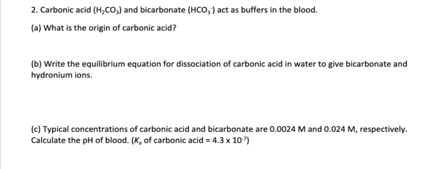 2. Carbonic acid (H₂CO3) and bicarbonate (HCO3) act as buffers in the blood.
(a) What is the origin of carbonic acid?
(b) Write the equilibrium equation for dissociation of carbonic acid in water to give bicarbonate and
hydronium ions.
(c) Typical concentrations of carbonic acid and bicarbonate are 0.0024 M and 0.024 M, respectively.
Calculate the pH of blood. (K, of carbonic acid = 4.3 x 10-7)