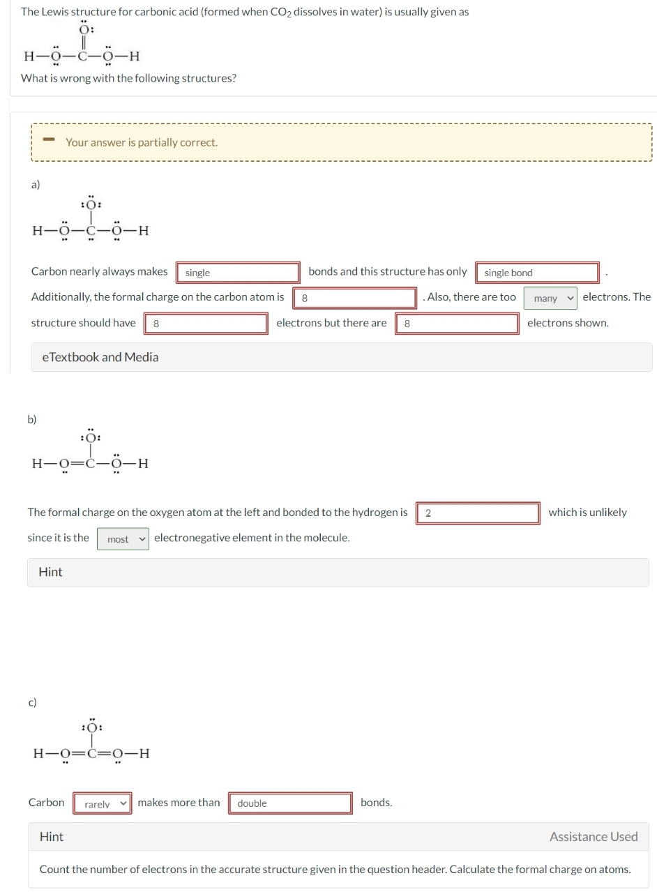 The Lewis structure for carbonic acid (formed when CO₂ dissolves in water) is usually given as
Ö:
H-O-C-O-H
What is wrong with the following structures?
a)
:O:
H-Ö-C-O-H
Carbon nearly always makes single
Additionally, the formal charge on the carbon atom is
structure should have 8
b)
Your answer is partially correct.
eTextbook and Media
:O:
H-O=C-Ö-H
c)
Hint
10:
H-O=C=O-H
Carbon
2
The formal charge on the oxygen atom at the left and bonded to the hydrogen is
since it is the most electronegative element in the molecule.
Hint
rarely
bonds and this structure has only
makes more than double
8
electrons but there are
8
bonds.
single bond
. Also, there are too
many ✓electrons. The
electrons shown.
which is unlikely
Assistance Used
Count the number of electrons in the accurate structure given in the question header. Calculate the formal charge on atoms.