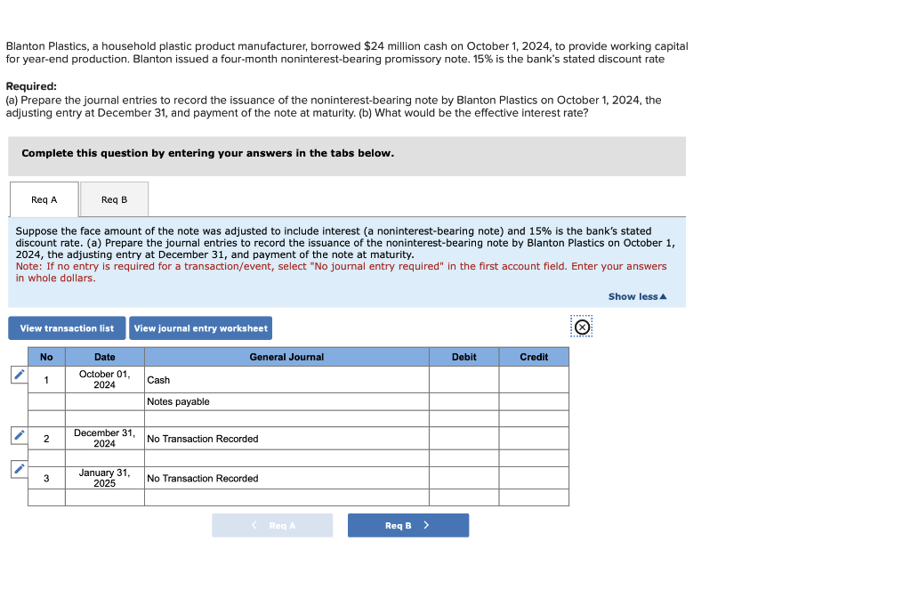 Blanton Plastics, a household plastic product manufacturer, borrowed $24 million cash on October 1, 2024, to provide working capital
for year-end production. Blanton issued a four-month noninterest-bearing promissory note. 15% is the bank's stated discount rate
Required:
(a) Prepare the journal entries to record the issuance of the noninterest-bearing note by Blanton Plastics on October 1, 2024, the
adjusting entry at December 31, and payment of the note at maturity. (b) What would be the effective interest rate?
Complete this question by entering your answers in the tabs below.
Req A
Suppose the face amount of the note was adjusted to include interest (a noninterest-bearing note) and 15% is the bank's stated
discount rate. (a) Prepare the journal entries to record the issuance of the noninterest-bearing note by Blanton Plastics on October 1,
2024, the adjusting entry at December 31, and payment of the note at maturity.
Note: If no entry is required for a transaction/event, select "No journal entry required" in the first account field. Enter your answers
in whole dollars.
/
View transaction list
No
1
Req B
2
3
Date
October 01,
2024
View journal entry worksheet
December 31,
2024
January 31,
2025
Cash
Notes payable
General Journal
No Transaction Recorded
No Transaction Recorded
< Req A
Req B >
Debit
Credit
Show less A