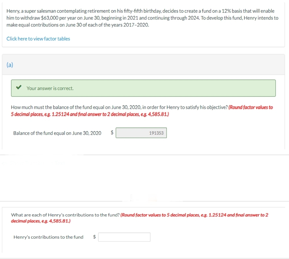 Henry, a super salesman contemplating retirement on his fifty-fifth birthday, decides to create a fund on a 12% basis that will enable
him to withdraw $63,000 per year on June 30, beginning in 2021 and continuing through 2024. To develop this fund, Henry intends to
make equal contributions on June 30 of each of the years 2017-2020.
Click here to view factor tables
(a)
Your answer is correct.
How much must the balance of the fund equal on June 30, 2020, in order for Henry to satisfy his objective? (Round factor values to
5 decimal places, e.g. 1.25124 and final answer to 2 decimal places, e.g. 4,585.81.)
Balance of the fund equal on June 30, 2020 $
LA
Henry's contributions to the fund $
191353
What are each of Henry's contributions to the fund? (Round factor values to 5 decimal places, e.g. 1.25124 and final answer to 2
decimal places, e.g. 4,585.81.)