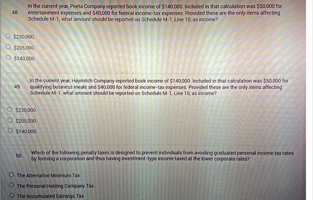 48
$230,000
$205,000
O $140,000.
49.
In the current year, Peeta Company reported book income of $140,000 Included in that calculation was $50,000 for
entertainment expenses and $40,000 for federal income-tax expenses. Provided these are the only items affecting
Schedule M-1, what amount should be reported on Schedule M-1, Line 10, as income?
50
In the current year, Haymitch Company reported book income of $140,000. Included in that calculation was $50,000 for
qualifying business meals and $40,000 for federal income-tax expenses. Provided these are the only items affecting
Schedule M-1, what amount should be reported on Schedule M-1, Line 10, as income?
Ⓒ$230,000.
O $205,000
$140,000
Which of the following penalty taxes is designed to prevent individuals from avoiding graduated personal income tax rates
by forming a corporation and thus having investment-type income taxed at the lower corporate rates?
The Alternative Minimum Tax
The Personal Holding Company Tax.
The Accumulated Earnings Tax.