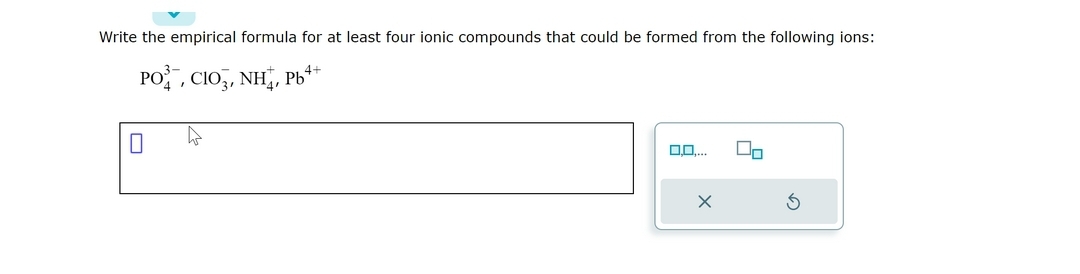 Write the empirical formula for at least four ionic compounds that could be formed from the following ions:
4+
PO, CIO,, NH,, Pb*
4
0,0,
X
3