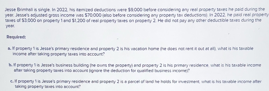 Jesse Brimhall is single. In 2022, his itemized deductions were $9,000 before considering any real property taxes he paid during the
year. Jesse's adjusted gross income was $70,000 (also before considering any property tax deductions). In 2022, he paid real property
taxes of $3,000 on property 1 and $1,200 of real property taxes on property 2. He did not pay any other deductible taxes during the
year.
Required:
a. If property 1 is Jesse's primary residence and property 2 is his vacation home (he does not rent it out at all), what is his taxable
income after taking property taxes into account?
b. If property 1 is Jesse's business building (he owns the property) and property 2 is his primary residence, what is his taxable income
after taking property taxes into account (ignore the deduction for qualified business income)?
c. If property 1 is Jesse's primary residence and property 2 is a parcel of land he holds for investment, what is his taxable income after
taking property taxes into account?