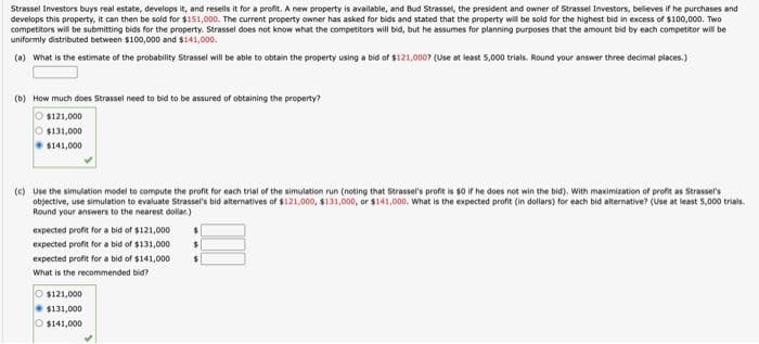 Strassel Investors buys real estate, develops it, and resells it for a profit. A new property is available, and Bud Strassel, the president and owner of Strassel Investors, believes if he purchases and
develops this property, it can then be sold for $151,000. The current property owner has asked for bids and stated that the property will be sold for the highest bid in excess of $100,000. Two
competitors will be submitting bids for the property. Strassel does not know what the competitors will bid, but he assumes for planning purposes that the amount bid by each competitor will be
uniformly distributed between $100,000 and $141,000.
(a) What is the estimate of the probability Strassel will be able to obtain the property using a bid of $121,000? (Use at least 5,000 trials. Round your answer three decimal places.)
(b) How much does Strassel need to bid to be assured of obtaining the property?
O $121,000
$131,000
$141,000
(c) Use the simulation model to compute the profit for each trial of the simulation run (noting that Strassel's profit is $0 if he does not win the bid). With maximization of profit as Strassel's
objective, use simulation to evaluate Strassel's bid alternatives of $121,000, $131,000, or $141,000. What is the expected profit (in dollars) for each bid alternative? (Use at least 5,000 trials.
Round your answers to the nearest dollar)
expected profit for a bid of $121,000
expected profit for a bid of $131,000
expected profit for a bid of $141,000
What is the recommended bid?
O $121,000
$131,000
$141,000
$
$