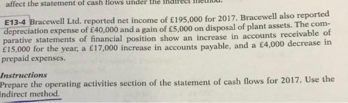 affect the statement of cash flows under the
E13-4 Bracewell Ltd. reported net income of £195,000 for 2017. Bracewell also reported
depreciation expense of £40,000 and a gain of £5,000 on disposal of plant assets. The com-
parative statements of financial position show an increase in accounts receivable of
£15,000 for the year, a £17,000 increase in accounts payable, and a £4,000 decrease in
prepaid expenses.
Instructions
Prepare the operating activities section of the statement of cash flows for 2017. Use the
indirect method.