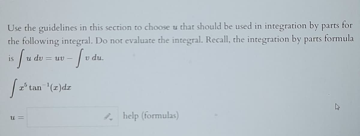 Use the guidelines in this section to choose u that should be used in integration by parts for
the following integral. Do not evaluate the integral. Recall, the integration by parts formula
is fu dv = uv - [vd
du.
[ 2³ tan=¹ (2) dz
U=
help (formulas)
4