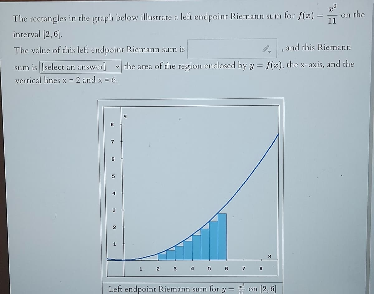 on the
The rectangles in the graph below illustrate a left endpoint Riemann sum for f(x) = 11
interval [2, 6].
The value of this left endpoint Riemann sum is
, and this Riemann
sum is [select an answer] the area of the region enclosed by y = f(x), the x-axis, and the
vertical lines x = 2 and x = 6.
251
3
1
y
1
2
3
4
5
6
Left endpoint Riemann sum for y
7
류
8
X
on [2,6]