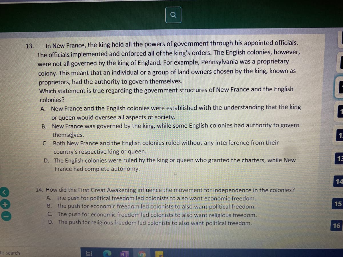 In New France, the king held all the powers of government through his appointed officials.
The officials implemented and enforced all of the king's orders. The English colonies, however,
were not all governed by the king of England. For example, Pennsylvania was a proprietary
colony. This meant that an individual or a group of land owners chosen by the king, known as
proprietors, had the authority to govern themselves.
Which statement is true regarding the government structures of New France and the English
13.
colonies?
A. New France and the English colonies were established with the understanding that the king
1
or queen would oversee all aspects of society.
B. New France was governed by the king, while some English colonies had authority to govern
themselves.
C. Both New France and the English colonies ruled without any interference from their
1.
country's respective king or queen.
D. The English colonies were ruled by the king or queen who granted the charters, while New
13
France had complete autonomy.
14
14. How did the First Great Awakening influence the movement for independence in the colonies?
A. The push for political freedom led colonists to also want economic freedom.
B. The push for economic freedom led colonists to also want political freedom.
C. The push for economic freedom led colonists to also want religious freedom.
D. The push for religious freedom led colonists to also want political freedom.
16
to search
15
