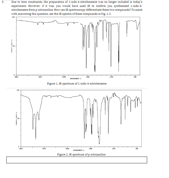 3.
Due to time constraints, the preparation of 1-iodo-4-nitrobenzene was no longer included in today's
experiment. However, if it was, you would have used IR to confirm you synthesized 1-iodo-4-
nitrobenzene from p-nitroaniline. How can IR spectroscopy differentiate these two compounds? To assist
with answering this question, see the IR spectra of these compounds in Fig. 1-2.
100
D
4800
LOD
|FARONI || RAGIS!
D
4800
3000
3000
BOO
AVENUMBER
2000
Figure 1. IR spectrum of 1-iodo-4-nitrobenzene
1500
HAVENUMBRI
4500
Figure 2. IR spectrum of p-nitroaniline
1000
1000
500
500