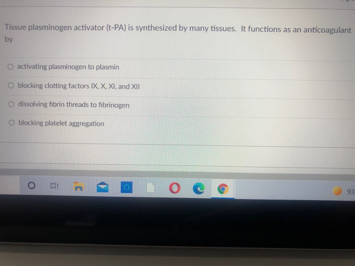 Tissue plasminogen activator (t-PA) is synthesized by many tissues. It functions as an anticoagulant
by
activating plasminogen to plasmin
O blocking clotting factors IX, X, XI, and XII
O dissolving fibrin threads to fibrinogen
O blocking platelet aggregation
DO C
93
