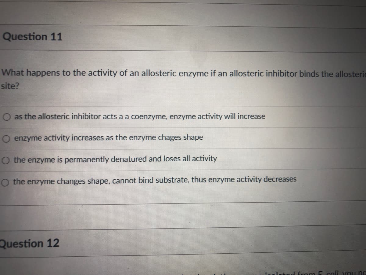 Question 11
What happens to the activity of an allosteric enzyme if an allosteric inhibitor binds the allosteric
site?
O as the allosteric inhibitor acts a a coenzyme, enzyme activity will increase
O enzyme activity increases as the enzyme chages shape
O the enzyme is permanently denatured and loses all activity
O the enzyme changes shape, cannot bind substrate, thus enzyme activity decreases
Question 12
Jotod from E coli vou no
