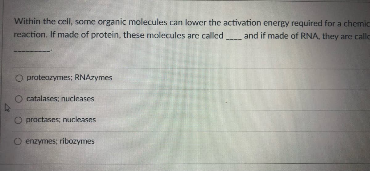 Within the cell, some organic molecules can lower the activation energy required for a chemic
reaction. If made of protein, these molecules are called
and if made of RNA, they are calle
O proteozymes; RNAzymes
catalases; nucleases
proctases; nucleases
O enzymes; ribozymes
