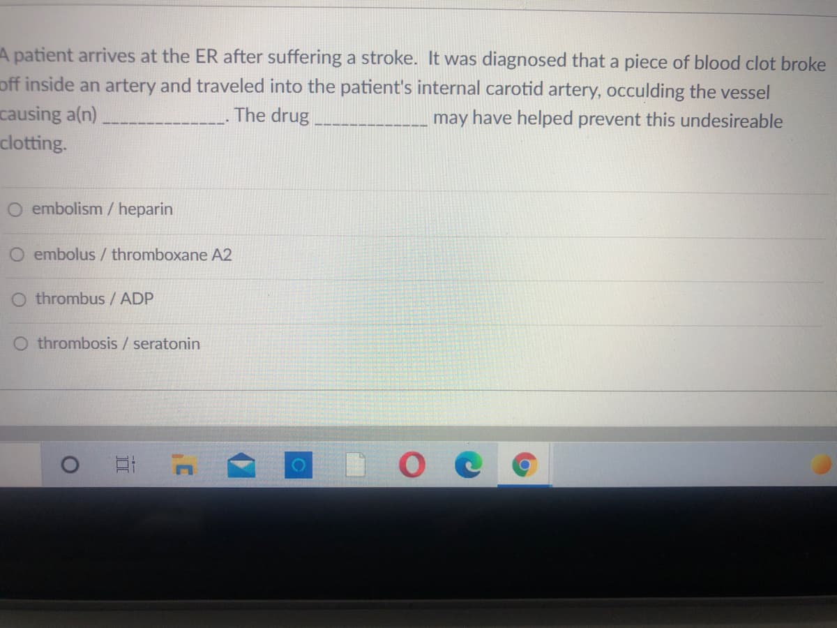 A patient arrives at the ER after suffering a stroke. It was diagnosed that a piece of blood clot broke
off inside an artery and traveled into the patient's internal carotid artery, occulding the vessel
causing a(n),
clotting.
The drug
may have helped prevent this undesireable
O embolism / heparin
O embolus / thromboxane A2
O thrombus / ADP
O thrombosis / seratonin
ое
