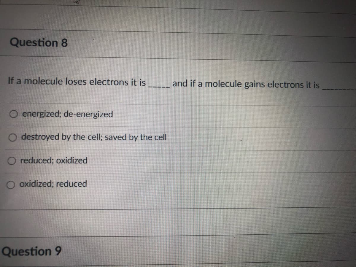 Question 8
If a molecule loses electrons it is
and if a molecule gains electrons it is
energized; de-energized
O destroyed by the cell; saved by the cell
O reduced; oxidized
O oxidized; reduced
Question 9
