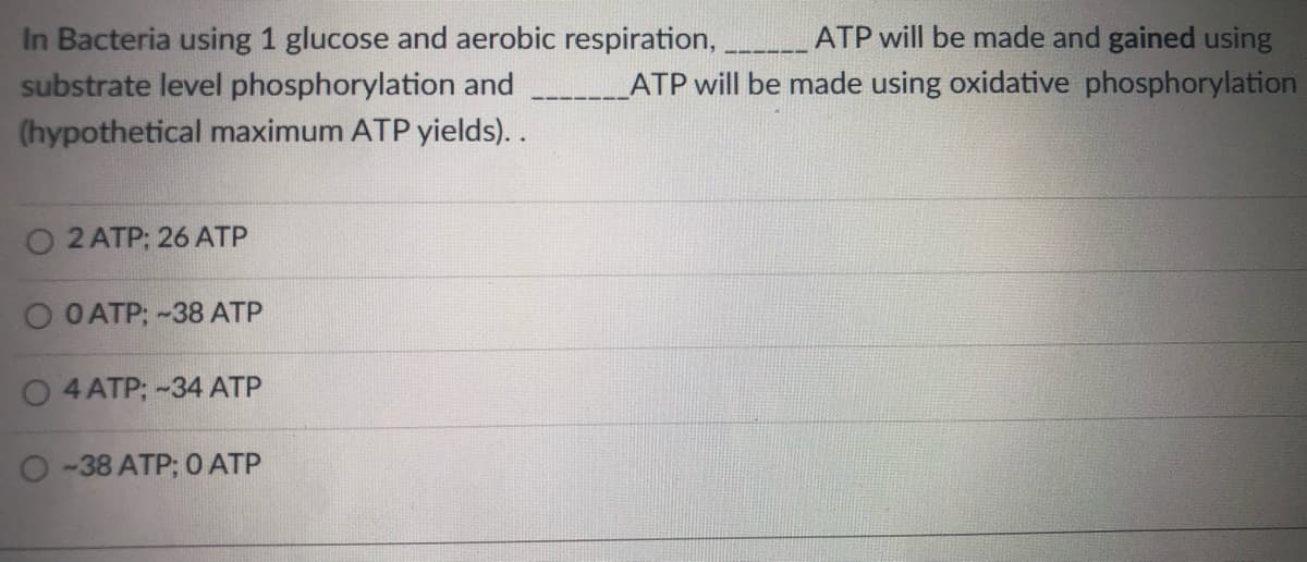 In Bacteria using 1 glucose and aerobic respiration, ATP will be made and gained using
substrate level phosphorylation and
(hypothetical maximum ATP yields)..
ATP will be made using oxidative phosphorylation
O 2 ATP; 26 ATP
O O ATP; -38 ATP
4 ATP; -34 ATP
O -38 ATP; 0 ATP
