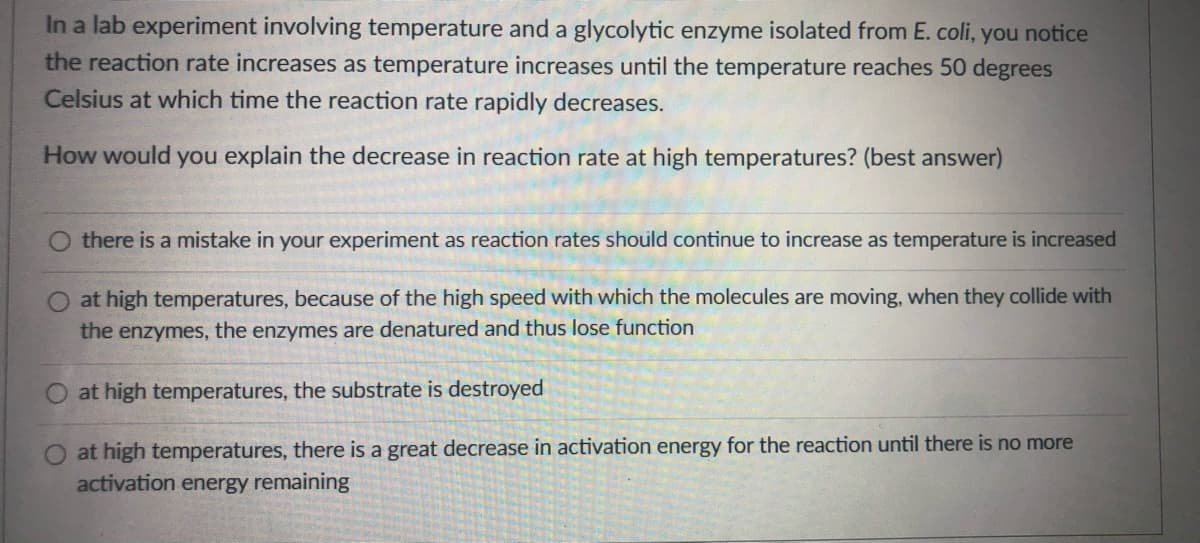 In a lab experiment involving temperature and a glycolytic enzyme isolated from E. coli, you notice
the reaction rate increases as temperature increases until the temperature reaches 50 degrees
Celsius at which time the reaction rate rapidly decreases.
How would you explain the decrease in reaction rate at high temperatures? (best answer)
there is a mistake in your experiment as reaction rates should continue to increase as temperature is increased
at high temperatures, because of the high speed with which the molecules are moving, when they collide with
the enzymes, the enzymes are denatured and thus lose function
at high temperatures, the substrate is destroyed
at high temperatures, there is a great decrease in activation energy for the reaction until there is no more
activation energy remaining
