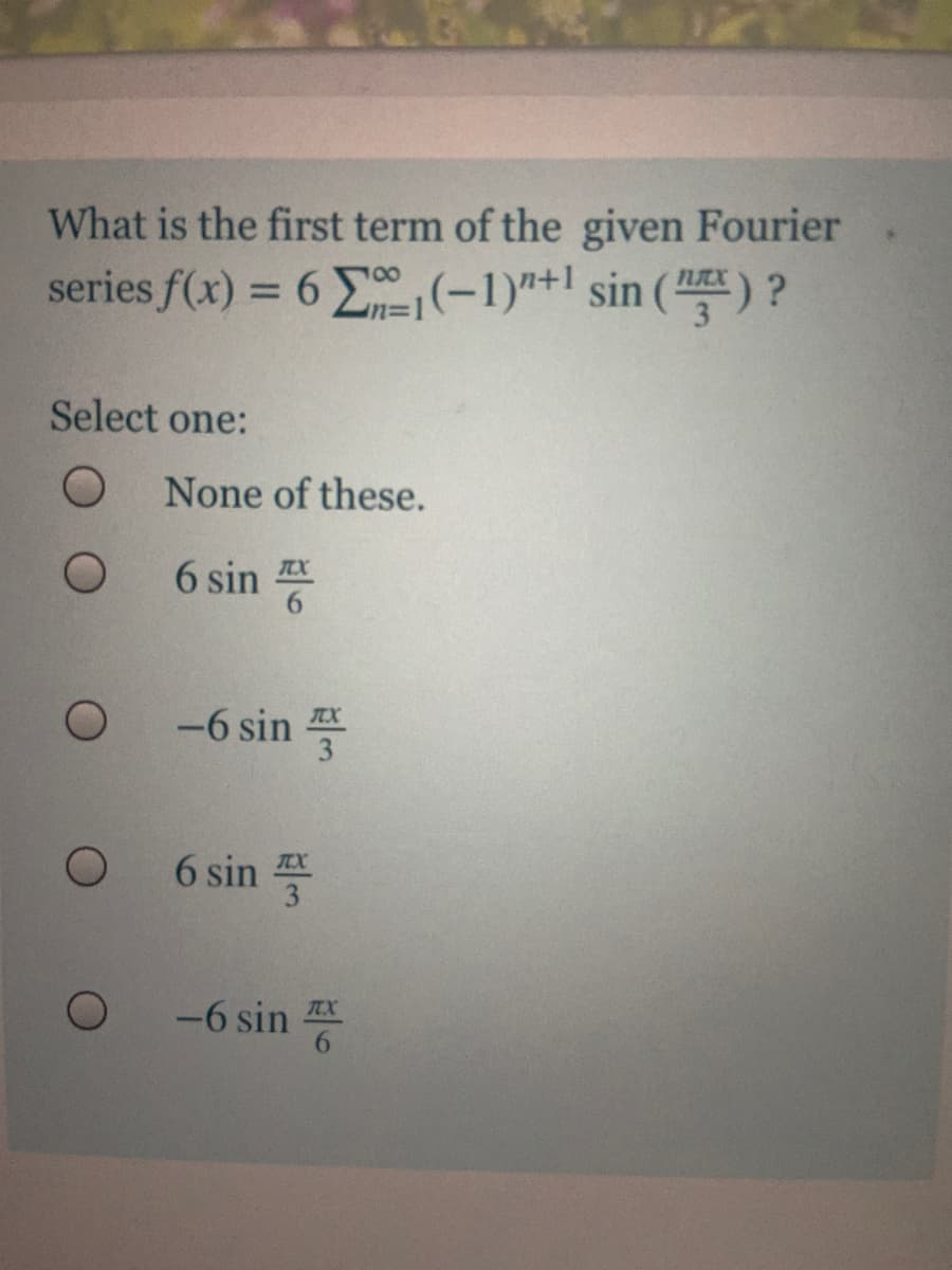 What is the first term of the given Fourier
series f(x) = 6 (-1)"+1 sin (
%3D
Select one:
None of these.
6 sin
TEX
-6 sin
6 sin
TEX
3
-6 sin
TX
